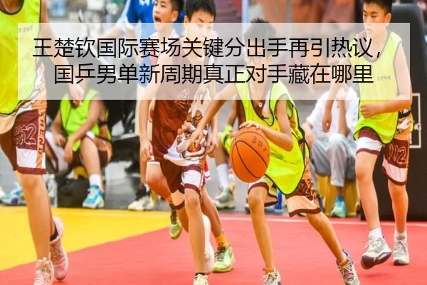 王楚钦国际赛场关键分出手再引热议，国乒男单新周期真正对手藏在哪里